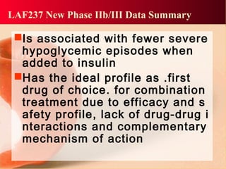 Is associated with fewer severe
hypoglycemic episodes when
added to insulin
Has the ideal profile as .first
drug of choice. for combination
treatment due to efficacy and s
afety profile, lack of drug-drug i
nteractions and complementary
mechanism of action
LAF237 New Phase IIb/III Data Summary
 