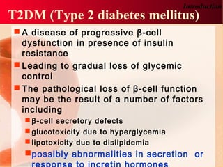 T2DM (Type 2 diabetes mellitus)
 A disease of progressive β-cell
dysfunction in presence of insulin
resistance
 Leading to gradual loss of glycemic
control
 The pathological loss of β-cell function
may be the result of a number of factors
including
 β-cell secretory defects
 glucotoxicity due to hyperglycemia
 lipotoxicity due to dislipidemia
possibly abnormalities in secretion or
Introduction
 