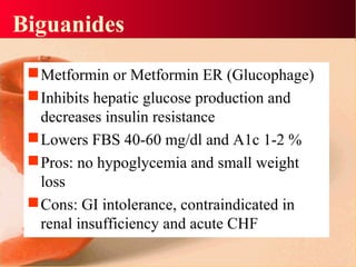 Biguanides
Metformin or Metformin ER (Glucophage)
Inhibits hepatic glucose production and
decreases insulin resistance
Lowers FBS 40-60 mg/dl and A1c 1-2 %
Pros: no hypoglycemia and small weight
loss
Cons: GI intolerance, contraindicated in
renal insufficiency and acute CHF
 