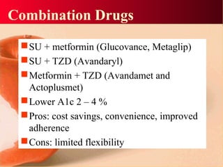 Combination Drugs
SU + metformin (Glucovance, Metaglip)
SU + TZD (Avandaryl)
Metformin + TZD (Avandamet and
Actoplusmet)
Lower A1c 2 – 4 %
Pros: cost savings, convenience, improved
adherence
Cons: limited flexibility
 