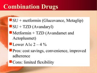 Combination Drugs
SU + metformin (Glucovance, Metaglip)
SU + TZD (Avandaryl)
Metformin + TZD (Avandamet and
Actoplusmet)
Lower A1c 2 – 4 %
Pros: cost savings, convenience, improved
adherence
Cons: limited flexibility
 