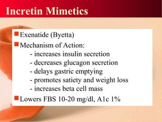Incretin Mimetics
Exenatide (Byetta)
Mechanism of Action:
- increases insulin secretion
- decreases glucagon secretion
- delays gastric emptying
- promotes satiety and weight loss
- increases beta cell mass
Lowers FBS 10-20 mg/dl, A1c 1%
 
