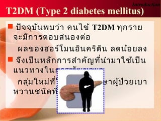  ปัจจุบันพบว่า คนไข้ T2DM ทุกราย
จะมีการตอบสนองต่อ
ผลของฮอร์โมนอินคริติน ลดน้อยลง
 จึงเป็นหลักการสำาคัญที่นำามาใช้เป็น
แนวทางในการพัฒนายา
กลุ่มใหม่ที่ใช้ในการรักษาผู้ป่วยเบา
หวานชนิดที่ 2 ในปัจจุบัน
Introduction
T2DM (Type 2 diabetes mellitus)
 