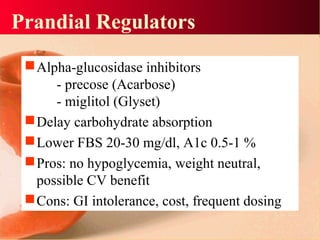 Prandial Regulators
Alpha-glucosidase inhibitors
- precose (Acarbose)
- miglitol (Glyset)
Delay carbohydrate absorption
Lower FBS 20-30 mg/dl, A1c 0.5-1 %
Pros: no hypoglycemia, weight neutral,
possible CV benefit
Cons: GI intolerance, cost, frequent dosing
 