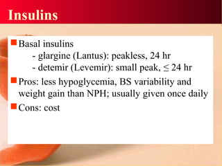 Insulins
Basal insulins
- glargine (Lantus): peakless, 24 hr
- detemir (Levemir): small peak, ≤ 24 hr
Pros: less hypoglycemia, BS variability and
weight gain than NPH; usually given once daily
Cons: cost
 