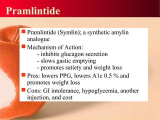 Pramlintide
 Pramlintide (Symlin); a synthetic amylin
analogue
 Mechanism of Action:
- inhibits glucagon secretion
- slows gastic emptying
- promotes satiety and weight loss
 Pros: lowers PPG, lowers A1c 0.5 % and
promotes weight loss
 Cons: GI intolerance, hypoglycemia, another
injection, and cost
 