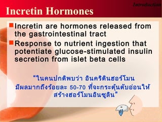 Incretin Hormones
Introduction
Incretin are hormones released from
the gastrointestinal tract
Response to nutrient ingestion that
potentiate glucose-stimulated insulin
secretion from islet beta cells
“ในคนปกติพบว่า อินคริตินฮอร์โมน
มีผลมากถึงร้อยละ 50-70 ที่จะกระตุ้นตับอ่อนให้
สร้างฮอร์โมนอินซูลิน”
 