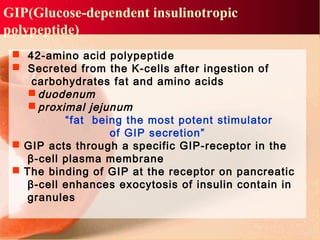GIP(Glucose-dependent insulinotropic
polypeptide)
 42-amino acid polypeptide
 Secreted from the K-cells after ingestion of
carbohydrates fat and amino acids
 duodenum
 proximal jejunum
“fat being the most potent stimulator
of GIP secretion”
 GIP acts through a specific GIP-receptor in the
β-cell plasma membrane
 The binding of GIP at the receptor on pancreatic
β-cell enhances exocytosis of insulin contain in
granules
 