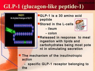 GLP-1 is a 30 amino acid
peptide
Stored in the L-cells
- ileum
- colon
Released in response to meal
ingestion with lipids and
carbohydrates being most pote
nt in stimulating secretion
 The mechanism of the insulinotropic
action
- specific GLP-1 receptor belonging to
the
GLP-1 (glucagon-like peptide-1)
Introduction
 