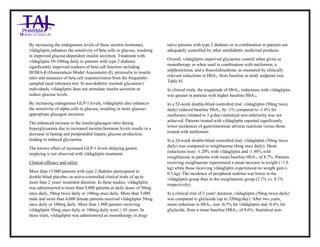 Vildagliptin Tablets 50mg Tablets Taj Pharma : Uses, Side Effects, Interactions, Pictures, Warnings, Vildagliptin Tablets 50mg Dosage & Rx Info | Vildagliptin Tablets 50mg Uses, Side Effects , Vildagliptin Tablets 50mg : Indications, Side Effects, Warnings, Vildagliptin Tablets 50 mg - Drug Information – Taj Pharma, Vildagliptin Tablets 50mg dose Taj pharmaceuticals Vildagliptin Tablets 50mg interactions, Taj Pharmaceutical Vildagliptin Tablets 50mg contraindications, Vildagliptin Tablets 50mg price, Vildagliptin Tablets 50mg Taj Pharma Vildagliptin Tablets 50mg Tablets PIL- Taj Pharma Stay connected to all updated on Vildagliptin Tablets 50mg Taj Pharmaceuticals Taj pharmaceuticals Hyderabad. Patient Information Leaflets, PIL.
By increasing the endogenous levels of these incretin hormones,
vildagliptin enhances the sensitivity of beta cells to glucose, resulting
in improved glucose-dependent insulin secretion. Treatment with
vildagliptin 50-100mg daily in patients with type 2 diabetes
significantly improved markers of beta cell function including
HOMA-β (Homeostasis Model Assessment–β), proinsulin to insulin
ratio and measures of beta cell responsiveness from the frequently-
sampled meal tolerance test. In non-diabetic (normal glycaemic)
individuals, vildagliptin does not stimulate insulin secretion or
reduce glucose levels.
By increasing endogenous GLP-1 levels, vildagliptin also enhances
the sensitivity of alpha cells to glucose, resulting in more glucose-
appropriate glucagon secretion.
The enhanced increase in the insulin/glucagon ratio during
hyperglycaemia due to increased incretin hormone levels results in a
decrease in fasting and postprandial hepatic glucose production,
leading to reduced glycaemia.
The known effect of increased GLP-1 levels delaying gastric
emptying is not observed with vildagliptin treatment.
Clinical efficacy and safety
More than 15,000 patients with type 2 diabetes participated in
double-blind placebo- or active-controlled clinical trials of up to
more than 2 years' treatment duration. In these studies, vildagliptin
was administered to more than 9,000 patients at daily doses of 50mg
once daily, 50mg twice daily or 100mg once daily. More than 5,000
male and more than 4,000 female patients received vildagliptin 50mg
once daily or 100mg daily. More than 1,900 patients receiving
vildagliptin 50mg once daily or 100mg daily were ≥ 65 years. In
these trials, vildagliptin was administered as monotherapy in drug-
naïve patients with type 2 diabetes or in combination in patients not
adequately controlled by other antidiabetic medicinal products.
Overall, vildagliptin improved glycaemic control when given as
monotherapy or when used in combination with metformin, a
sulphonylurea, and a thiazolidinedione, as measured by clinically
relevant reductions in HbA1c from baseline at study endpoint (see
Table 8).
In clinical trials, the magnitude of HbA1c reductions with vildagliptin
was greater in patients with higher baseline HbA1c.
In a 52-week double-blind controlled trial, vildagliptin (50mg twice
daily) reduced baseline HbA1c by -1% compared to -1.6% for
metformin (titrated to 2 g/day) statistical non-inferiority was not
achieved. Patients treated with vildagliptin reported significantly
lower incidences of gastrointestinal adverse reactions versus those
treated with metformin.
In a 24-week double-blind controlled trial, vildagliptin (50mg twice
daily) was compared to rosiglitazone (8mg once daily). Mean
reductions were -1.20% with vildagliptin and -1.48% with
rosiglitazone in patients with mean baseline HbA1c of 8.7%. Patients
receiving rosiglitazone experienced a mean increase in weight (+1.6
kg) while those receiving vildagliptin experienced no weight gain (-
0.3 kg). The incidence of peripheral oedema was lower in the
vildagliptin group than in the rosiglitazone group (2.1% vs. 4.1%
respectively).
In a clinical trial of 2 years' duration, vildagliptin (50mg twice daily)
was compared to gliclazide (up to 320mg/day). After two years,
mean reduction in HbA1c was -0.5% for vildagliptin and -0.6% for
gliclazide, from a mean baseline HBA1c of 8.6%. Statistical non-
 