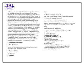 Vildagliptin Tablets 50mg Tablets Taj Pharma : Uses, Side Effects, Interactions, Pictures, Warnings, Vildagliptin Tablets 50mg Dosage & Rx Info | Vildagliptin Tablets 50mg Uses, Side Effects , Vildagliptin Tablets 50mg : Indications, Side Effects, Warnings, Vildagliptin Tablets 50 mg - Drug Information – Taj Pharma, Vildagliptin Tablets 50mg dose Taj pharmaceuticals Vildagliptin Tablets 50mg interactions, Taj Pharmaceutical Vildagliptin Tablets 50mg contraindications, Vildagliptin Tablets 50mg price, Vildagliptin Tablets 50mg Taj Pharma Vildagliptin Tablets 50mg Tablets PIL- Taj Pharma Stay connected to all updated on Vildagliptin Tablets 50mg Taj Pharmaceuticals Taj pharmaceuticals Hyderabad. Patient Information Leaflets, PIL.
1,000mg/kg. An increased incidence of mammary adenocarcinomas
and haemangiosarcomas was observed with a no-effect dose of
500mg/kg (59-fold human exposure) and 100mg/kg (16-fold human
exposure), respectively. The increased incidence of these tumours in
mice is considered not to represent a significant risk to humans based
on the lack of genotoxicity of vildagliptin and its principal
metabolite, the occurrence of tumours only in one species and the
high systemic exposure ratios at which tumours were observed.
In a 13-week toxicology study in cynomolgus monkeys, skin lesions
have been recorded at doses ≥ 5mg/kg/day. These were consistently
located on the extremities (hands, feet, ears and tail). At 5mg/kg/day
(approximately equivalent to human AUC exposure at the 100mg
dose), only blisters were observed. They were reversible despite
continued treatment and were not associated with histopathological
abnormalities. Flaking skin, peeling skin, scabs and tail sores with
correlating histopathological changes were noted at doses ≥
20mg/kg/day (approximately 3 times human AUC exposure at the
100mg dose). Necrotic lesions of the tail were observed at ≥
80mg/kg/day. Skin lesions were not reversible in the monkeys
treated at 160mg/kg/day during a 4-week recovery period.
6. Pharmaceutical particulars
6.1 List of excipients
Lactose, anhydrous, Cellulose, microcrystalline, Sodium starch
glycolate (type A), Magnesium stearate
6.2 Incompatibilities
Not applicable.
6.3 Shelf life
3 years
6.4 Special precautions for storage
Store in the original package in order to protect from moisture.
6.5 Nature and contents of container
Aluminium/Aluminium (PA/Al/PVC//Al) blister
Available in packs containing 7, 14, 28, 30, 56, 60, 90, 112, 180 or
336 tablets and in multipacks containing 336 (3 packs of 112)
tablets.
Not all pack sizes may be marketed.
6.6 Special precautions for disposal and other handling
No special requirements.
7. Manufactured in India by:
TAJ PHARMACEUTICALS LTD.
Mumbai, India
Unit No. 214.Old Bake House,
Maharashtra chambers of Commerce Lane,
Fort, Mumbai - 400001
at:Gujarat, INDIA.
Customer Service and Product Inquiries:
1-800-TRY-FIRST (1-800-222-434 & 1-800-222-825)
Monday through Saturday 9:00 a.m. to 7:00 p.m. EST
E-mail: tajgroup@tajpharma.com
 