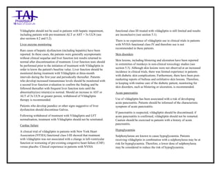 Vildagliptin Tablets 50mg Tablets Taj Pharma : Uses, Side Effects, Interactions, Pictures, Warnings, Vildagliptin Tablets 50mg Dosage & Rx Info | Vildagliptin Tablets 50mg Uses, Side Effects , Vildagliptin Tablets 50mg : Indications, Side Effects, Warnings, Vildagliptin Tablets 50 mg - Drug Information – Taj Pharma, Vildagliptin Tablets 50mg dose Taj pharmaceuticals Vildagliptin Tablets 50mg interactions, Taj Pharmaceutical Vildagliptin Tablets 50mg contraindications, Vildagliptin Tablets 50mg price, Vildagliptin Tablets 50mg Taj Pharma Vildagliptin Tablets 50mg Tablets PIL- Taj Pharma Stay connected to all updated on Vildagliptin Tablets 50mg Taj Pharmaceuticals Taj pharmaceuticals Hyderabad. Patient Information Leaflets, PIL.
Vildagliptin should not be used in patients with hepatic impairment,
including patients with pre-treatment ALT or AST > 3x ULN (see
also sections 4.2 and 5.2).
Liver enzyme monitoring
Rare cases of hepatic dysfunction (including hepatitis) have been
reported. In these cases, the patients were generally asymptomatic
without clinical sequelae and liver function test results returned to
normal after discontinuation of treatment. Liver function tests should
be performed prior to the initiation of treatment with Vildagliptin in
order to know the patient's baseline value. Liver function should be
monitored during treatment with Vildagliptin at three-month
intervals during the first year and periodically thereafter. Patients
who develop increased transaminase levels should be monitored with
a second liver function evaluation to confirm the finding and be
followed thereafter with frequent liver function tests until the
abnormality(ies) return(s) to normal. Should an increase in AST or
ALT of 3x ULN or greater persist, withdrawal of Vildagliptin
therapy is recommended.
Patients who develop jaundice or other signs suggestive of liver
dysfunction should discontinue Galvus.
Following withdrawal of treatment with Vildagliptin and LFT
normalisation, treatment with Vildagliptin should not be reinitiated.
Cardiac failure
A clinical trial of vildagliptin in patients with New York Heart
Association (NYHA) functional class I-III showed that treatment
with vildagliptin was not associated with a change in left-ventricular
function or worsening of pre-existing congestive heart failure (CHF)
versus placebo. Clinical experience in patients with NYHA
functional class III treated with vildagliptin is still limited and results
are inconclusive (see section 5.1).
There is no experience of vildagliptin use in clinical trials in patients
with NYHA functional class IV and therefore use is not
recommended in these patients.
Skin disorders
Skin lesions, including blistering and ulceration have been reported
in extremities of monkeys in non-clinical toxicology studies (see
section 5.3). Although skin lesions were not observed at an increased
incidence in clinical trials, there was limited experience in patients
with diabetic skin complications. Furthermore, there have been post-
marketing reports of bullous and exfoliative skin lesions. Therefore,
in keeping with routine care of the diabetic patient, monitoring for
skin disorders, such as blistering or ulceration, is recommended.
Acute pancreatitis
Use of vildagliptin has been associated with a risk of developing
acute pancreatitis. Patients should be informed of the characteristic
symptom of acute pancreatitis.
If pancreatitis is suspected, vildagliptin should be discontinued; if
acute pancreatitis is confirmed, vildagliptin should not be restarted.
Caution should be exercised in patients with a history of acute
pancreatitis.
Hypoglycaemia
Sulphonylureas are known to cause hypoglycaemia. Patients
receiving vildagliptin in combination with a sulphonylurea may be at
risk for hypoglycaemia. Therefore, a lower dose of sulphonylurea
may be considered to reduce the risk of hypoglycaemia.
 