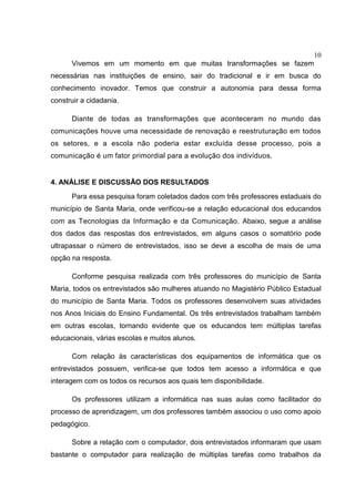 10
Vivemos em um momento em que muitas transformações se fazem
necessárias nas instituições de ensino, sair do tradicional e ir em busca do
conhecimento inovador. Temos que construir a autonomia para dessa forma
construir a cidadania.
Diante de todas as transformações que aconteceram no mundo das
comunicações houve uma necessidade de renovação e reestruturação em todos
os setores, e a escola não poderia estar excluída desse processo, pois a
comunicação é um fator primordial para a evolução dos indivíduos.
4. ANÁLISE E DISCUSSÃO DOS RESULTADOS
Para essa pesquisa foram coletados dados com três professores estaduais do
município de Santa Maria, onde verificou-se a relação educacional dos educandos
com as Tecnologias da Informação e da Comunicação. Abaixo, segue a análise
dos dados das respostas dos entrevistados, em alguns casos o somatório pode
ultrapassar o número de entrevistados, isso se deve a escolha de mais de uma
opção na resposta.
Conforme pesquisa realizada com três professores do município de Santa
Maria, todos os entrevistados são mulheres atuando no Magistério Público Estadual
do município de Santa Maria. Todos os professores desenvolvem suas atividades
nos Anos Iniciais do Ensino Fundamental. Os três entrevistados trabalham também
em outras escolas, tornando evidente que os educandos tem múltiplas tarefas
educacionais, várias escolas e muitos alunos.
Com relação às características dos equipamentos de informática que os
entrevistados possuem, verifica-se que todos tem acesso a informática e que
interagem com os todos os recursos aos quais tem disponibilidade.
Os professores utilizam a informática nas suas aulas como facilitador do
processo de aprendizagem, um dos professores também associou o uso como apoio
pedagógico.
Sobre a relação com o computador, dois entrevistados informaram que usam
bastante o computador para realização de múltiplas tarefas como trabalhos da
 