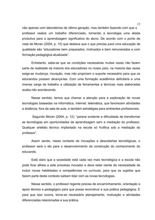 12
não apenas com laboratórios de última geração, mas também fazendo com que o
professor realize um trabalho diferenciado, tornando a tecnologia uma aliada
produtiva para a aprendizagem significativa do aluno. De acordo com o ponto de
vista de Moran (2004, p. 15) que destaca que o que precisa para uma educação de
qualidade são “educadores bem preparados, motivados e bem remunerados e com
formação pedagógica atualizada”.
Entretanto, sabe-se que as condições necessárias muitas vezes não fazem
parte da realidade da maioria dos educadores no nosso país, na maioria das vezes
exige-se mudança, inovação, mas não propiciam o suporte necessário para que os
educandos possam alcançá-las. Com uma formação acadêmica deficitária e uma
imensa carga de trabalho a utilização de ferramentas e técnicas mais elaboradas
acaba não acontecendo.
Nesse sentido, temos que chamar a atenção para a exploração de novas
tecnologias baseadas na informática, internet, telemática, que favorecem atividades
a distância, fora da sala de aula, e também estratégias para ambientes profissionais.
Segundo Moran (2004, p. 12): “parece evidente a dificuldade de transformar
as tecnologias em oportunidades de aprendizagem sem a mediação do professor.
Qualquer artefato técnico implantado na escola só frutifica sob a mediação do
professor”.
Assim sendo, nesse contexto de inovações e descobertas tecnológicas, o
professor será o elo para o desenvolvimento da construção do conhecimento do
educando.
Está claro que a sociedade está cada vez mais tecnológica e a escola não
pode ficar alheia a este processo inovador e deve estar ciente da necessidade de
incluir novas habilidades e competências no currículo, para que os sujeitos que
fazem parte deste contexto saibam lidar com as novas tecnologias.
Nesse sentido, o professor regente precisa de encaminhamento, orientação e
apoio técnico e pedagógico para que possa reconstruir a sua prática pedagógica. E
para que isso ocorra, torna-se necessário planejamento, motivação e atividades
diferenciadas relacionadas a sua prática.
 