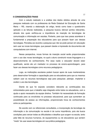 13
5 CONSIDERAÇÕES FINAIS
Com o estudo realizado e a análise dos dados obtidos através de uma
pesquisa realizada com os professores da Rede Estadual de Educação de Santa
Maria – RS, visando a elaboração do artigo, tendo como base o questionário
aplicado e as leituras realizadas, a pesquisa buscou elencar pontos relevantes,
através dos quais verificou-se a importância da inserção da tecnologias de
comunicação e informação em escolas. Portanto, para que isso possa acontecer é
fundamental a preparação dos educadores para que possam fazer uso dessas
tecnologias. Percebeu-se durante a pesquisa que não se pode pensar em educação
sem usar as novas tecnologias, que passam desde a impressão de documentos até
computadores com internet.
Nessa perspectiva, novas formas de inserção social serão proporcionadas
com o uso das novas tecnologias, no qual o aluno construirá novas linguagens e o
desenvolvimento do conhecimento. Por essa razão o educador deverá estar
qualificado, sendo ele um mediador no processo de ensino-aprendizagem, para
fazer uso dessas tecnologias como recursos pedagógicos.
Logo, as instituições escolares podem buscar apoio de suas mantenedoras
para desenvolver formação e capacitação para os educadores para que os mesmos
saibam usar os recursos tecnológicos seja para pesquisar, planejar, implantar e
avaliar o uso das tecnologias.
Diante do que foi exposto considero relevante as contribuições dos
entrevistados para que o trabalho seja integrado entre todos os educadores, com a
ajuda e apoio necessário da equipe diretiva. Também há necessidade de formação
continuada para os envolvidos no processo educacional, para que aumentem as
possibilidade de acesso as informações, proporcionado troca de conhecimentos
entre os participantes.
De acordo com os referenciais consultados, a incorporação da tecnologia da
informação e da comunicação na escola é de suma importância, pois ela busca
condições para vencer todas as dificuldades e desafios que surgem na escola, tanto
pela falta de recursos humanos, de equipamentos ou de educadores que sentem
“medo” de usar essas tecnologias em sua prática pedagógica.
 