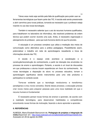 14
Talvez esse medo seja sentido pela falta de qualificação para poder usar as
ferramentas tecnológicas que fazem parte das TIC. A escola está sendo pressionada
a abrir caminhos para novas práticas, tornando-se necessário que o professor esteja
inserido no uso das novas tecnologias.
Também é necessário salientar que o uso de recursos humanos qualificados,
para trabalharem no laboratório de informática, não resolverá problemas de ordem
técnica que podem ocorrer durante uma aula. Antes, é necessário organização e
planejamento do professor, para que tudo funcione dentro do que foi previsto.
A educação é um processo complexo que utiliza a mediação dos meios de
comunicação como alternativa para a prática pedagógica. Possibilitando assim,
potencializar o trabalho em rede de aprendizagens ressaltando a troca de
informações através das TIC.
A escola é o espaço onde acontece a socialização e a
construção/reconstrução do conhecimento, a partir da interação dos envolvidos no
processo de ensino e aprendizagem. Portanto, a escola é um local de discussões
em que professores e alunos trocam experiências em favor do conhecimento. As
novas tecnologias a disposição do aluno no processo educativo, tornam a
aprendizagem significativa dando instrumentos para uma vida produtiva e
participativa no contexto social.
Torna-se evidente que a tecnologia revolucionou e transformou
paradigmas e criou novos conceitos. Diante desse processo, a educação precisa
criar novos meios para preparar pessoas para uma nova realidade em que o
recurso humano é fundamental.
É necessário pensar novas formas de ensinar e aprender, de acordo com
a realidade tecnológica, para desenvolver habilidades e competências
encontrando novas formas de motivação, fazendo o aluno aprender a aprender.
6. REFERÊNCIAS
ALMEIDA, Maria Elizabeth Bianconcini de. Pedagogia de projetos e integração de
mídia.Disponível em: http://www.tvebrasil.com.br/salto/boletins2003/ppm/tetxt5.htm.
Acessado em 26 de agosto de 2009.
 