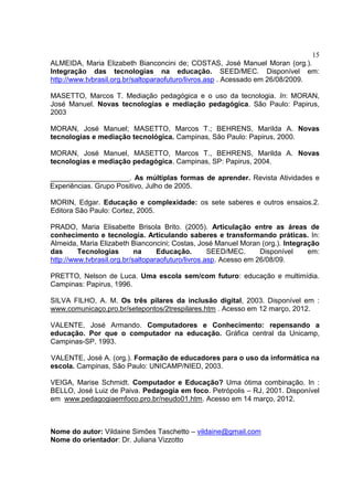 15
ALMEIDA, Maria Elizabeth Bianconcini de; COSTAS, José Manuel Moran (org.).
Integração das tecnologias na educação. SEED/MEC. Disponível em:
http://www.tvbrasil.org.br/saltoparaofuturo/livros.asp . Acessado em 26/08/2009.
MASETTO, Marcos T. Mediação pedagógica e o uso da tecnologia. In: MORAN,
José Manuel. Novas tecnologias e mediação pedagógica. São Paulo: Papirus,
2003
MORAN, José Manuel; MASETTO, Marcos T.; BEHRENS, Marilda A. Novas
tecnologias e mediação tecnológica. Campinas, São Paulo: Papirus, 2000.
MORAN, José Manuel, MASETTO, Marcos T., BEHRENS, Marilda A. Novas
tecnologias e mediação pedagógica. Campinas, SP: Papirus, 2004.
____________________. As múltiplas formas de aprender. Revista Atividades e
Experiências. Grupo Positivo, Julho de 2005.
MORIN, Edgar. Educação e complexidade: os sete saberes e outros ensaios.2.
Editora São Paulo: Cortez, 2005.
PRADO, Maria Elisabette Brisola Brito. (2005). Articulação entre as áreas de
conhecimento e tecnologia. Articulando saberes e transformando práticas. In:
Almeida, Maria Elizabeth Bianconcini; Costas, José Manuel Moran (org.). Integração
das Tecnologias na Educação. SEED/MEC. Disponível em:
http://www.tvbrasil.org.br/saltoparaofuturo/livros.asp. Acesso em 26/08/09.
PRETTO, Nelson de Luca. Uma escola sem/com futuro: educação e multimídia.
Campinas: Papirus, 1996.
SILVA FILHO, A. M. Os três pilares da inclusão digital, 2003. Disponível em :
www.comunicaço.pro.br/setepontos/2trespilares.htm . Acesso em 12 março, 2012.
VALENTE, José Armando. Computadores e Conhecimento: repensando a
educação. Por que o computador na educação. Gráfica central da Unicamp,
Campinas-SP, 1993.
VALENTE, José A. (org.). Formação de educadores para o uso da informática na
escola. Campinas, São Paulo: UNICAMP/NIED, 2003.
VEIGA, Marise Schmidt. Computador e Educação? Uma ótima combinação. In :
BELLO, José Luiz de Paiva. Pedagogia em foco. Petrópolis – RJ, 2001. Disponível
em www.pedagogiaemfoco.pro.br/neudo01.htm. Acesso em 14 março, 2012.
Nome do autor: Vildaine Simões Taschetto – vildaine@gmail.com
Nome do orientador: Dr. Juliana Vizzotto
 