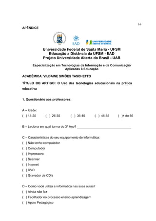 16
APÊNDICE
Universidade Federal de Santa Maria - UFSM
Educação a Distância da UFSM - EAD
Projeto Universidade Aberta do Brasil - UAB
Especialização em Tecnologias da Informação e da Comunicação
Aplicadas à Educação
ACADÊMICA: VILDAINE SIMÕES TASCHETTO
TÍTULO DO ARTIGO: O Uso das tecnologias educacionais na prática
educativa
1. Questionário aos professores:
A – Idade:
( ) 18-25 ( ) 26-35 ( ) 36-45 ( ) 46-55 ( )+ de 56
B – Leciona em qual turma do 3º Ano? _______________________________
C – Características do seu equipamento de informática:
( ) Não tenho computador
( ) Computador
( ) Impressora
( ) Scanner
( ) Internet
( ) DVD
( ) Gravador de CD’s
D – Como você utiliza a informática nas suas aulas?
( ) Ainda não fez
( ) Facilitador no processo ensino aprendizagem
( ) Apoio Pedagógico
 
