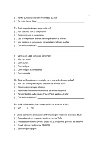 17
( ) Tenho curso superior em informática ou afim
( ) De outra forma. Qual ___________________________________________
E – Qual sua relação com o computador?
( ) Não trabalho com o computador
( ) Raramente uso o computador
( ) Uso o computador apenas para digitar textos e provas
( ) Uso bastante o computador para realizar múltiplas tarefas
( ) Outra situação Qual? __________________________________________
_______________________________________________________________
F – Com quem você comunica por email?
( ) Não uso email
( ) Com alunos
( ) Com amigos
( ) Com colegas e professores
( ) Com a escola
G – Qual a utilização do computador na preparação de suas aulas?
( ) Não uso o computador para preparar as minhas aulas
( ) Elaboração de provas e testes
( ) Pesquisas na internet de assuntos da minha disciplina
( ) Apresentações audiovisuais (PowerPoint, Webquest, etc.)
( ) Outra situação Qual? __________________________________________
H – Você utiliza o computador com os alunos em suas aulas?
( ) Sim ( ) Não
I – Quais as maiores dificuldades enfrentadas por você com o uso das TICs?
( ) Desconheço tudo o que se relaciona com as TICs
( ) Processador de texto (Word, Excel, etc.); programas gráficos, de desenho
( ) Email, internet, Multimídia/ CD-ROM
( ) Software pedagógico
 