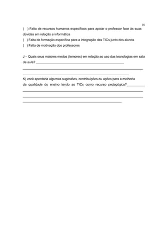 18
( ) Falta de recursos humanos específicos para apoiar o professor face às suas
dúvidas em relação a informática
( ) Falta de formação específica para a integração das TICs junto dos alunos
( ) Falta de motivação dos professores
J – Quais seus maiores medos (temores) em relação ao uso das tecnologias em sala
de aula? _________________________________________________
___________________________________________________________________
___________________________________________________________
K) você apontaria algumas sugestões, contribuições ou ações para a melhoria
da qualidade do ensino tendo as TICs como recurso pedagógico?__________
___________________________________________________________________
___________________________________________________________________
_______________________________________________________.
 
