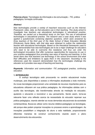 2
Palavras-chave: Tecnologias da informação e da comunicação – TIC, prática
pedagógica, formação continuada.
Abstract
New technologies provide a variety of important resources such as the Internet,
Powerpoint, video, data, so that educators use in their teaching. This study aimed to
investigate how teachers use educational technologies in educational practice.
Therefore, we carried out a theoretical study on the topic The use of educational
technologies in educational practice. The research was a case study where it was
applied a questionnaire containing objective questions, which were answered by
three teachers of the third year of the State School of Basic Education Marieta
D'Ambrosio Santa Maria, with that data were obtained to outline the relationship
teacher with educational technologies. Based on the theoretical frameworks used to
study demonstrated how new technologies are to be a major challenge for educators
who need to be able to overcome this resistance and thus can enter the
technological innovations that offer numerous opportunities for resources to use in
your practice pedagogical thus providing new ways of learning and teaching. In this
sense there was how teachers use technology in the school environment and what
their difficulties and limitations to apply them in the classroom. According to the
references used the research demonstrated how the technologies challenge the
educator so it provides new ways of teaching and learning..
Keywords: Information and communication -TIC pedagogical practice, continuing
education.
1. INTRODUÇÃO
O avanço tecnológico está provocando no cenário educacional muitas
mudanças, pois disponibiliza o acesso a informações atualizadas a todo momento.
As novas tecnologias proporcionam uma variedade de recursos importantes para os
educadores utilizarem em sua prática pedagógica. As informações obtidas com o
auxílio das tecnologias, são transformadas através da mediação do educador,
ajudando o educando a reconstruir o seu pensamento. Sendo assim, torna-se
relevante fazer uma reflexão acerca da necessidade do educador repensar sua
prática pedagógica, visando atender as novas demandas educacionais da sociedade
contemporânea. Busca-se utilizar como recurso didático-pedagógico as tecnologias,
até porque elas podem propiciar inovações no processo ensino e aprendizagem. As
inovações possibilitam a integração do aluno a esta realidade, proporcionando
diferentes maneiras de construir conhecimento visando assim o pleno
desenvolvimento dos educandos.
 