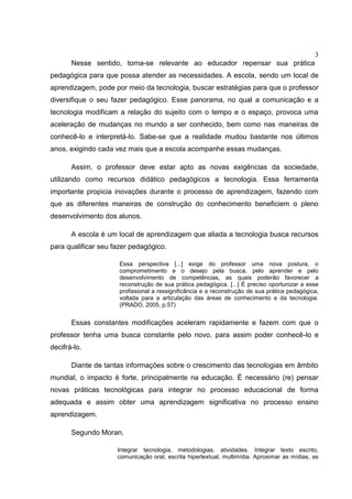 3
Nesse sentido, torna-se relevante ao educador repensar sua prática
pedagógica para que possa atender as necessidades. A escola, sendo um local de
aprendizagem, pode por meio da tecnologia, buscar estratégias para que o professor
diversifique o seu fazer pedagógico. Esse panorama, no qual a comunicação e a
tecnologia modificam a relação do sujeito com o tempo e o espaço, provoca uma
aceleração de mudanças no mundo a ser conhecido, bem como nas maneiras de
conhecê-lo e interpretá-lo. Sabe-se que a realidade mudou bastante nos últimos
anos, exigindo cada vez mais que a escola acompanhe essas mudanças.
Assim, o professor deve estar apto as novas exigências da sociedade,
utilizando como recursos didático pedagógicos a tecnologia. Essa ferramenta
importante propicia inovações durante o processo de aprendizagem, fazendo com
que as diferentes maneiras de construção do conhecimento beneficiem o pleno
desenvolvimento dos alunos.
A escola é um local de aprendizagem que aliada a tecnologia busca recursos
para qualificar seu fazer pedagógico.
Essa perspectiva [...] exige do professor uma nova postura, o
comprometimento e o desejo pela busca, pelo aprender e pelo
desenvolvimento de competências, as quais poderão favorecer a
reconstrução de sua prática pedagógica. [...] É preciso oportunizar a esse
profissional a ressignificância e a reconstrução de sua prática pedagógica,
voltada para a articulação das áreas de conhecimento e da tecnologia.
(PRADO, 2005, p.57)
Essas constantes modificações aceleram rapidamente e fazem com que o
professor tenha uma busca constante pelo novo, para assim poder conhecê-lo e
decifrá-lo.
Diante de tantas informações sobre o crescimento das tecnologias em âmbito
mundial, o impacto é forte, principalmente na educação. É necessário (re) pensar
novas práticas tecnológicas para integrar no processo educacional de forma
adequada e assim obter uma aprendizagem significativa no processo ensino
aprendizagem.
Segundo Moran,
Integrar tecnologia, metodologias, atividades. Integrar texto escrito,
comunicação oral, escrita hipertextual, multimídia. Aproximar as mídias, as
 