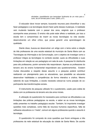4
atividades, possibilitando que transmitem facilmente de um meio para o
outro, de um formato para o outro. (2000, p.31)
O educador deve inovar sempre, buscando recursos para diversificar o seu
fazer pedagógico e as tecnologias devem fazer parte dessas mudanças. A realidade
vem mudando bastante com o passar dos anos, exigindo que o professor
acompanhe esse processo. O ensino não pode estar alheio a realidade, por isso a
escola tem o compromisso de inserir as novas tecnologias na vida escolar,
desenvolvendo um olhar crítico, que possa garantir uma aprendizagem de
qualidade.
Diante disso, buscou-se desenvolver um artigo com o tema sobre a relação
de três professores de uma escola estadual do município de Santa Maria com as
Tecnologias da Informação e da Comunicação, com o objetivo de investigar como o
professor integra as tecnologias no contexto escolar, quais as dificuldades e suas
limitações em relação ao uso pedagógico em sala de aula. A pesquisa foi distribuída
para oito professores, porém somente três responderam. Apenas os professores do
terceiro ano do ensino fundamental responderam aos questionamentos. Existem
muitas discussões a respeito desse assunto e a pesquisa poderá contribuir
realizando um planejamento para os educadores, que possibilite ao educando
desenvolver habilidades e competências de forma interativa e criativa. Mesmo
sabendo de suas limitações, a escola necessita colocar-se numa posição de co-
participante das transformações sociais.
O instrumento de pesquisa utilizado foi o questionário, usado para coleta de
dados com os professores do terceiro ano dos anos iniciais.
A utilização do questionário foi necessária para conhecer as dificuldades e as
limitações das práticas pedagógicas na escola, e saber se as novas tecnologias
estão presentes no trabalho pedagógico escolar. Também, foi importante investigar
questões mais complexas, como falta de recursos humanos específicos, falta de
softwares educativos e o “medo”, comum em alguns professores quando o assunto é
tecnologia.
O questionário foi composto de onze questões que foram entregues a três
professores da rede estadual de educação da cidade de Santa Maria. De acordo
 