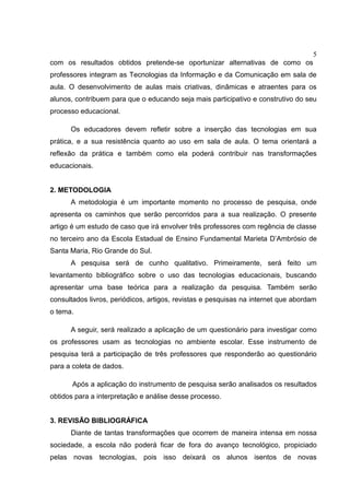 5
com os resultados obtidos pretende-se oportunizar alternativas de como os
professores integram as Tecnologias da Informação e da Comunicação em sala de
aula. O desenvolvimento de aulas mais criativas, dinâmicas e atraentes para os
alunos, contribuem para que o educando seja mais participativo e construtivo do seu
processo educacional.
Os educadores devem refletir sobre a inserção das tecnologias em sua
prática, e a sua resistência quanto ao uso em sala de aula. O tema orientará a
reflexão da prática e também como ela poderá contribuir nas transformações
educacionais.
2. METODOLOGIA
A metodologia é um importante momento no processo de pesquisa, onde
apresenta os caminhos que serão percorridos para a sua realização. O presente
artigo é um estudo de caso que irá envolver três professores com regência de classe
no terceiro ano da Escola Estadual de Ensino Fundamental Marieta D’Ambrósio de
Santa Maria, Rio Grande do Sul.
A pesquisa será de cunho qualitativo. Primeiramente, será feito um
levantamento bibliográfico sobre o uso das tecnologias educacionais, buscando
apresentar uma base teórica para a realização da pesquisa. Também serão
consultados livros, periódicos, artigos, revistas e pesquisas na internet que abordam
o tema.
A seguir, será realizado a aplicação de um questionário para investigar como
os professores usam as tecnologias no ambiente escolar. Esse instrumento de
pesquisa terá a participação de três professores que responderão ao questionário
para a coleta de dados.
Após a aplicação do instrumento de pesquisa serão analisados os resultados
obtidos para a interpretação e análise desse processo.
3. REVISÃO BIBLIOGRÁFICA
Diante de tantas transformações que ocorrem de maneira intensa em nossa
sociedade, a escola não poderá ficar de fora do avanço tecnológico, propiciado
pelas novas tecnologias, pois isso deixará os alunos isentos de novas
 