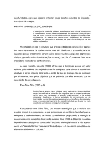 6
oportunidades, para que possam enfrentar novos desafios oriundos da interação
das novas tecnologias.
Para isso, Valente (2005, p.4), coloca que:
A formação do professor, portanto, envolve muito mais do que provê-lo com
o conhecimento técnico sobre computadores. Ela deve criar condições para
que ele possa construir conhecimento sobre os aspectos computacionais,
compreender as perspectivas educacionais subjacentes às diferentes
aplicações do computador e entender por que e como integrá-lo na sua
prática pedagógica.
O professor precisa reestruturar sua prática pedagógica para não ser apenas
um mero transmissor de conhecimento, mas sim direcionar o educando para ser
capaz de pensar criticamente, ser um sujeito desenvolvido nos aspectos cognitivos e
afetivos, gerando muitas transformações no espaço escolar. O professor deve ser o
mediador e facilitador de conhecimentos.
A esse respeito, Masetto (2003) afirma que a tecnologia possui um valor
relativo, pois somente terá importância se for adequada para facilitar o alcance dos
objetivos e se for eficiente para tanto, e ainda diz que as técnicas não se justificam
por si mesmas, mas pelos objetivos que se pretende que elas alcancem, que no
caso serão de aprendizagem.
Para Silva Filho (2003, p.1)
Instituições de ensino, tanto públicas como particulares, devem contribuir
para o aprendizado e interação dos cidadãos com as novas tecnologias,
sendo para isso necessária a atuação governamental e da própria
sociedade. Atualmente, o termo sociedade do conhecimento, ou da
informação, vem sendo usado para designar uma nova forma de sociedade,
onde o recurso mais importante é o capital intelectual que é cada vez mais
exigido de quem deseja conseguir um emprego.
Concordando com Silva Filho, um recurso tecnológico que a maioria das
escolas possui é o computador, o qual proporciona um ambiente favorável para a
conquista e desenvolvimento de novos conhecimentos propiciando a interação e
cooperação entre os sujeitos. Sobre esta questão, Silva (2003, p.40) ainda ressalta a
importância da utilização do computador “enquanto tecnologia cultural” e não apenas
como um “aparato técnico” materialmente objetivado, [...], mas como corpo lógico de
elementos simbólicos – culturais.”
 