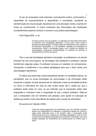 7
O uso do computador pode estimular o pensamento criativo, promovendo a
capacidade de empreendimento e despertando a curiosidade, auxiliando na
transformação de uma educação reprodutiva em uma educação criativa, levando em
busca do conhecimento. A busca incessante das informações são atualizadas
constantemente podendo conduzir e construir a sua própria aprendizagem.
Para Veiga (2001, p. 2):
É preciso evoluir para se progredir, e a aplicação da informática desenvolve
os assuntos com metodologia alternativa, o que muitas vezes auxilia o
processo de aprendizagem. O papel então dos professores não é apenas o
de transmitir informações, é o de facilitador, mediador da construção do
conhecimento. Então, o computador passa a ser o aliado do professor na
aprendizagem, propiciando transformações no ambiente de aprender e
questionando as formas de ensinar.
Com o uso das tecnologias aplicadas à educação, os professores e os alunos
precisam de uma nova postura. As tecnologias não substituem o professor, apenas
transformam algumas ações. O professor torna-se um mediador do conhecimento,
começando a transformar a sua prática pedagógica para que o aluno tenha uma
aprendizagem significativa.
É notório que ainda hoje muitos educadores sentem um verdadeiro pânico, ao
perceberem que as novas tecnologias da comunicação e da informação estão
ocupando o espaço na área educacional em diferentes níveis da sociedade (pobres
ou ricos). A informática em sala de aula muitas vezes não é usada por que o
professor sente medo do novo, ou por entender que os educandos estão mais
preparados e conhecem mais o computador do que o próprio professor. Sabe-se
que o computador veio em benefício das pessoas, para ajudar na execução de
tarefas que seriam muito mais difíceis de realizar sem o auxílio da informática.
De acordo com Valente (1993):
Tudo isso causa insegurança nos professores, que num primeiro momento
temem sua substituição por máquinas e programas capazes de cumprir o
papel antes reservado para o ser humano. Mas o computador pode
realmente provocar uma mudança no paradigma pedagógico e pôr em risco
a sobrevivência profissional daqueles que concebem a educação como uma
simples operação de transferência de conhecimentos do mestre para o
aluno.
 