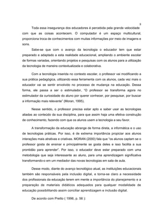 8
Toda essa insegurança dos educadores é percebida pela grande velocidade
com que as coisas acontecem. O computador é um espaço multicultural,
proporciona troca de conhecimentos com muitas informações por meio de imagens e
sons.
Sabe-se que com o avanço da tecnologia o educador tem que estar
preparado e adaptado a esta realidade educacional, ampliando o ambiente escolar
de formas variadas, orientando projetos e pesquisas com os alunos para a utilização
da tecnologia de maneira contextualizada e colaborativa.
Com a tecnologia inserida no contexto escolar, o professor vai modificando a
sua prática pedagógica, utilizando essa ferramenta com os alunos, cada vez mais o
educador vai se sentir envolvido no processo de mudança na educação. Dessa
forma, ele passa a ser o estimulador, “O professor se transforma agora no
estimulador da curiosidade do aluno por querer conhecer, por pesquisar, por buscar
a informação mais relevante” (Moran, 1995).
Nesse sentido, o professor precisa estar apto e saber usar as tecnologias
aliadas ao conteúdo da sua disciplina, para que assim haja uma efetiva construção
de conhecimento, fazendo com que os alunos usem a tecnologia a seu favor.
A transformação da educação abrange de forma direta, a informática e o uso
de tecnologias práticas. Por isso, é de extrema importância propiciar aos alunos
interações mais atrativas e criativas. MORAN (2000) fala que “os alunos captam se o
professor gosta de ensinar e principalmente se gosta deles e isso facilita a sua
prontidão para aprender”. Por isso, o educador deve estar preparado com uma
metodologia que seja interessante ao aluno, para uma aprendizagem significativa
transformando-o em um mediador das novas tecnologias em sala de aula.
Desse modo, diante do avanço tecnológico atual, as instituições educacionais
também são responsáveis pela inclusão digital, e torna-se claro a necessidade
dos profissionais da educação terem em mente a importância do planejamento e a
preparação de materiais didáticos adequados para qualquer modalidade de
educação possibilitando assim conciliar aprendizagem e inclusão digital.
De acordo com Pretto ( 1996, p. 56 ):
 