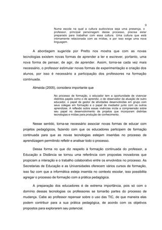 9
Numa escola na qual a cultura audiovisiva seja uma presença, o
professor, principal personagem desse processo, precisa estar
preparado para trabalhar com essa cultura. Uma cultura que está
intimamente relacionada com as mídias, e por isso exige uma nova
linguagem.
A abordagem sugerida por Pretto nos mostra que com as novas
tecnologias existem novas formas de aprender a ler e escrever, portanto, uma
nova forma de pensar, de agir, de aprender. Assim, torna-se cada vez mais
necessário, o professor estimular novas formas de experimentação e criação dos
alunos, por isso é necessário a participação dos professores na formação
continuada.
Almeida (2005), considera importante que
No processo de formação, o educador tem a oportunidade de vivenciar
distintos papéis como o de aprendiz, o de observador da atuação de outro
educador, o papel de gestor de atividades desenvolvidas em grupo com
seus colegas em formação e o papel de mediador junto com os outros
aprendizes. A reflexão sobre essas vivências incita a compreensão sobre
seu papel no desenvolvimento de projetos que incorporam distintas
tecnologias e mídias para produção de conhecimento.
Nesse sentido, torna-se necessário associar novas formas de educar com
projetos pedagógicos, fazendo com que os educadores participem de formação
continuada para que as novas tecnologias estejam inseridas no processo de
aprendizagem permitindo refletir e analisar todo o processo.
Dessa forma no que diz respeito à formação continuada do professor, a
Educação a Distância se tornou uma referência com propostas inovadoras que
propiciam a interação e o trabalho colaborativo entre os envolvidos no processo. As
Secretarias de Educação e as Universidades oferecem vários cursos de formação,
isso faz com que a informática esteja inserida no contexto escolar, isso possibilita
agregar o processo de formação com a prática pedagógica.
A preparação dos educadores é de extrema importância, pois só com o
domínio dessas tecnologias os professores se tornarão partes do processo de
mudança. Cabe ao professor repensar sobre o uso das TIC, de que maneira elas
podem contribuir para a sua prática pedagógica, de acordo com os objetivos
propostos para explorarem seu potencial.
 