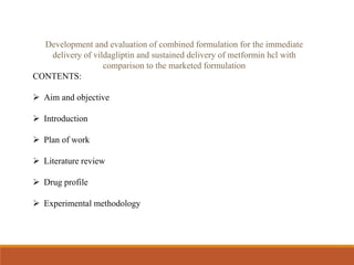 Development and evaluation of combined formulation for the immediate
delivery of vildagliptin and sustained delivery of metformin hcl with
comparison to the marketed formulation
CONTENTS:
 Aim and objective
 Introduction
 Plan of work
 Literature review
 Drug profile
 Experimental methodology
 