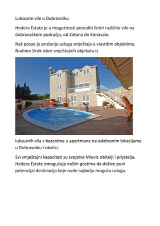 Luksuzne vile u Dubrovniku
Hedera Estate je u mogućnosti ponuditi četiri različite vile na
dubrovačkom području, od Zatona do Konavala.
Naš posao je pružanje usluga smještaja u vlastitim objektima.
Nudimo širok izbor smještajnih objekata iz




luksuznih vila s bazenima u apartmane na odabranim lokacijama
u Dubrovniku i okolici.
Svi smještajni kapaciteti su svojstva Miovic obitelji i prijatelja.
Hedera Estate omogućuje našim gostima da dožive puni
potencijal destinacija koje nude najbolju moguću uslugu.
 