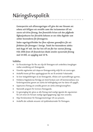 Näringslivspolitik
    Centerpartiet och alliansregeringen vill göra det mer lönsamt att
    arbeta och billigare att anställa samt öka incitamenten till att
    starta och driva företag. Den finansiella krisen och den pågående
    lågkonjunkturen har förstärkt behovet av att vidta åtgärder som
    sänker kostnaderna för företagarna.
    Sedan regeringstillträdet har flera reformer genomförts för att
    förbättra för företagen i Sverige. Totalt har kostnaderna sänkts
    med drygt 47 mdr. Det har lett till att fler har startat företag.
    Från 2006 fram till finanskrisen ökade antalet nystartade företag
    med 14 000, en uppgång med 32 %.

Vallöfte
●   Ge förutsättningar för fler att vilja bli företagare och underlätta övergången
    mellan anställning och företagande.
●   Förenkla regelverket och skapa en företagarvänlig miljö för att starta eget.
●   Avskaffa kravet på flera uppdragsgivare för att få använda F-skattsedel.
●   Se över bolagsbildningen så att företagande, tillväxt och nyanställningar gynnas.
●   Förbättra högskolornas förmåga att bistå forskare som vill kommersialisera sina
    forskningsresultat genom att stärka de holdingbolag som har detta till uppgift.
●   Uppmuntra företag att anställa genom att sänka arbetsgivaravgiften.
●   Nationellt program för kvinnors företagande.
●   En genomgång bör göras av alla företag med statligt ägande där argumenten
    för och emot ett fortsatt statligt ägarengagemang vägs mot varandra.
●   Höja förmånsrätten för företagsinteckningar till 100 procent.
●   Avskaffa det utökade ansvaret vid sjuklönekostnader för företagare.




                                           9
 