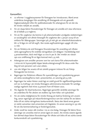 Genomfört
●   10 reformer i trygghetssystemen för företagare har introducerats. Bland annat
    underlättas övergången från anställning till företagande och ett generellt
    högkostnadsskydd införs för sjuklönekostnader för arbetsgivare för att det ska
    bli mindre riskfyllt att anställa.
●   För att skapa bättre förutsättningar för företagen att anställa och växa reformeras
    de så kallade 3:12-reglerna.
●   För att fler ungdomar ska komma in på arbetsmarknaden utvidgades nedsättningen
    av socialavgifter och allmän löneavgift för ungdomar den 1 januari 2009 till att
    omfatta fler åldersgrupper. Satsningen på 5,6 mdr gör att arbetskraftskostnaderna
    blir 12 % lägre än vid full avgift. Den totala avgiftssänkningen uppgår till cirka
    11 mdr.
●   För att förbättra de små företagens förutsättningar för utveckling och tillväxt
    sänks egenavgifterna för enskilda näringsidkare och delägare i handelsbolag med
    5 procentenheter, dock med högst 10 000 kr per år. Det innebär att nästan
    190 000 småföretag får en lägre kostnad med 1,15 mdr.
●   Arbetsgivare som anställer personer som har varit borta från arbetsmarknaden
    i minst ett år (nystartjobb) slipper betala arbetsgivaravgift för dessa under lika
    lång tid som personen varit utan arbete.
●   100 mkr årligen har avsatts till ett särskilt program initierat för att främja
    företagande hos kvinnor.
●   Regeringen har förbättrat villkoren för nyanställningar och sysselsättning genom
    att sänka socialavgifterna med 1 procentenhet, en satsning på 7,5 mdr.
●   Regeringen har sedan hösten 2006 lagt en stabil grund för regelförenklingsarbetet
    och tar nu krafttag i att minska företagens administrativa kostnader för samtliga
    statliga regelverk med minst 25 procent fram till hösten 2010.
●   Fler åtgärder för ökad konkurrens. Regeringen genomför särskilda satsningar för
    att underlätta för fler aktörer att etablera sig inom hälso- och sjukvården.
●   För att stärka möjligheterna för mindre företag att bedriva forskning och utveck-
    ling, satsar regeringen på industriforskningsinstitut som bör stärkas för att bättre
    bidra till att stärka näringslivets konkurrenskraft. Detta sker bland annat genom
    en stärkt samverkan med universitet och högskolor. En annan satsning är 150 mkr
    för att öka kommersialisering av forskningsresultat.
●   Under 2008 har staten sålt innehav i tre av sina bolag. Företagen får bättre förut-
    sättningar att utvecklas med en annan ägare än staten. Att minska statens ägande
    kan därmed skapa bättre förutsättningar för tillväxt och bidra till att stärka svensk
    konkurrenskraft och sysselsättning.



                                           10
 