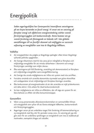 Energipolitik
    Sedan regeringsskiftet har Centerpartiet intensifierat satsningarna
    på att bryta beroendet av fossil energi. Vi anser att en satsning på
    förnybar energi och effektivare energianvändning stärker svensk
    försörjningstrygghet och konkurrenskraft. Detta kommer att ge
    svensk forskning och företagande en ledande roll i den globala
    omställningen till en fossilfri ekonomi och möjliggöra en successiv
    utfasning av energikällor som inte är långsiktigt hållbara.

Vallöfte
●   Att energipolitiken ska präglas av långsiktiga spelregler vilket kräver långsiktigt
    syftande politiska uppgörelser.
●   Att Sverige tillsammans med EU ska satsa på en mångfald av förnybara och
    miljövänliga energikällor för att minska sårbarheten i ekonomin och energi-
    försörjningen samtidigt som miljön skonas.
●   Öka satsningarna på FUD (forskning, utveckling och demonstration) av förnybara
    och miljövänliga energikällor samt energieffektivisering.
●   Att Sverige ska utreda möjligheterna att införa ett system med vita certifikat.
●   Fortsätta använda och utveckla ekonomiska styrmedel som gröna elcertifikat
    och utsläppsrätter så att miljövänliga och förnybara lösningar utvecklas.
●   Öka konkurrensen på energimarknaden så att det utvecklas en rejäl priskonkurrens
    och delta aktivt i EUs arbete för ökad konkurrenskontroll.
●   Se över möjligheterna att införa en effektbörs, det vill säga ett system för att
    klara behovet av effekt vid olika konsumtionstoppar.

Genomfört
●   Våren 2009 presenterades alliansöverenskommelsen en sammanhållen klimat-
    och energipolitik som syftar till att förena ekologisk hållbarhet, konkurrenskraft
    och försörjningstrygghet.
●   Regeringen satsar på att underlätta steget från forskning till kommersialisering av
    ny energiteknik med 875 mkr för perioden 2009–2011. En satsning på 339 mkr
    görs även för att underlätta spridningen av energiteknik som inte är etablerad på
    marknaden, exempelvis biogas och solceller.


                                           12
 