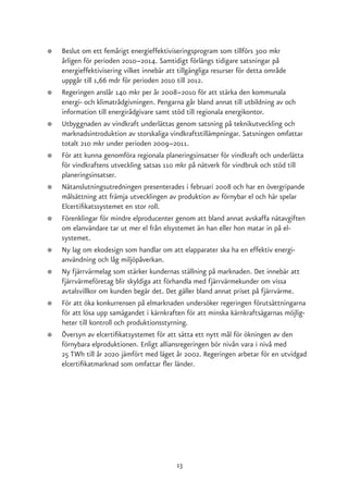 ●   Beslut om ett femårigt energieffektiviseringsprogram som tillförs 300 mkr
    årligen för perioden 2010–2014. Samtidigt förlängs tidigare satsningar på
    energieffektivisering vilket innebär att tillgängliga resurser för detta område
    uppgår till 1,66 mdr för perioden 2010 till 2012.
●   Regeringen anslår 140 mkr per år 2008–2010 för att stärka den kommunala
    energi- och klimatrådgivningen. Pengarna går bland annat till utbildning av och
    information till energirådgivare samt stöd till regionala energikontor.
●   Utbyggnaden av vindkraft underlättas genom satsning på teknikutveckling och
    marknadsintroduktion av storskaliga vindkraftstillämpningar. Satsningen omfattar
    totalt 210 mkr under perioden 2009–2011.
●   För att kunna genomföra regionala planeringsinsatser för vindkraft och underlätta
    för vindkraftens utveckling satsas 110 mkr på nätverk för vindbruk och stöd till
    planeringsinsatser.
●   Nätanslutningsutredningen presenterades i februari 2008 och har en övergripande
    målsättning att främja utvecklingen av produktion av förnybar el och här spelar
    Elcertifikatssystemet en stor roll.
●   Förenklingar för mindre elproducenter genom att bland annat avskaffa nätavgiften
    om elanvändare tar ut mer el från elsystemet än han eller hon matar in på el-
    systemet.
●   Ny lag om ekodesign som handlar om att elapparater ska ha en effektiv energi-
    användning och låg miljöpåverkan.
●   Ny fjärrvärmelag som stärker kundernas ställning på marknaden. Det innebär att
    fjärrvärmeföretag blir skyldiga att förhandla med fjärrvärmekunder om vissa
    avtalsvillkor om kunden begär det. Det gäller bland annat priset på fjärrvärme.
●   För att öka konkurrensen på elmarknaden undersöker regeringen förutsättningarna
    för att lösa upp samägandet i kärnkraften för att minska kärnkraftsägarnas möjlig-
    heter till kontroll och produktionsstyrning.
●   Översyn av elcertifikatsystemet för att sätta ett nytt mål för ökningen av den
    förnybara elproduktionen. Enligt alliansregeringen bör nivån vara i nivå med
    25 TWh till år 2020 jämfört med läget år 2002. Regeringen arbetar för en utvidgad
    elcertifikatmarknad som omfattar fler länder.




                                          13
 