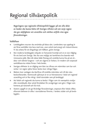 Regional tillväxtpolitik
    Regeringens nya regionala tillväxtpolitik bygger på att alla delar
    av landet ska kunna bidra till Sveriges tillväxt och att varje region
    ska ges möjligheter att utvecklas och stärkas utifrån sina egna
    förutsättningar.

Vallöften
●   Landsbygdens resurser ska användas på bästa sätt. Lantbrukets nya uppdrag är
    att förse samhället inte bara med mat, utan också med energi och industriråvaror.
    Vi ska arbeta för ett långsiktigt och hållbart, grönt Sverige.
●   Den moderna landsbygden erbjuder en fantastisk livsmiljö och är en stor tillgång
    för ett land som Sverige. Det ska vara möjligt att kombinera bra boende med
    intressanta jobb. Men då måste både företag och enskilda kunna lita på att el-,
    data- och telenät fungerar – och att vägarna är farbara. En modern och anpassad
    samhällsservice måste finnas i hela landet.
●   Sveriges olikheter är en tillgång som bäst tas tillvara om människor som bor och
    verkar i en region själva fattar beslut över viktiga frågor.
●   Makten över vardagen ska återföras till enskilda människor och till det nära
    beslutsfattandet. Kommunalt självstyre är en av hörnstenarna i lokal och regional
    utveckling och är lika viktig i såväl storstäder som på landsbygd.
●   Att lokalt och regionalt ska kunna ta beslut i frågor som rör exempelvis rovdjur
    eller strandskydd, ökar också förståelsen för avvägningar som görs i frågor som
    hanteras på nationell och EU-nivå.
●   Statens uppgift är att ge likvärdiga förutsättningar, anpassat efter lokala villkor,
    eftersom behoven är olika i storstädernas förorter, i landets städer och på lands-
    bygden.




                                           14
 