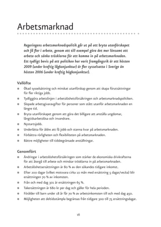 Arbetsmarknad
    Regeringens arbetsmarknadspolitik går ut på att bryta utanförskapet
    och få fler i arbete, genom att till exempel göra det mer lönsamt att
    arbeta och sänka trösklarna för att komma in på arbetsmarknaden.
    Ett tydligt bevis på att politiken har varit framgångsrik är att hösten
    2009 (under kraftig lågkonjunktur) är fler sysselsatta i Sverige än
    hösten 2006 (under kraftig högkonjunktur).

Vallöfte
●   Ökad sysselsättning och minskat utanförskap genom att skapa förutsättningar
    för fler riktiga jobb.
●   Tydliggöra arbetslinjen i arbetslöshetsförsäkringen och arbetsmarknadspolitiken.
●   Slopade arbetsgivaravgifter för personer som stått utanför arbetsmarknaden en
    längre tid.
●   Bryta utanförskapet genom att göra det billigare att anställa ungdomar,
    långtidsarbetslösa och invandrare.
●   Nystartsjobb.
●   Underlätta för äldre att få jobb och stanna kvar på arbetsmarknaden.
●   Förbättra rörligheten och flexibiliteten på arbetsmarknaden.
●   Bättre möjligheter till tidsbegränsade anställningar.

Genomfört
●   Ändringar i arbetslöshetsförsäkringen som stärker de ekonomiska drivkrafterna
    för att återgå till arbete och minskar trösklarna in på arbetsmarknaden.
●   Arbetslöshetsersättningen är 80 % av den sökandes tidigare inkomst.
●   Efter 200 dagar (vilket motsvara cirka 10 mån med ersättning 5 dagar/vecka) blir
    ersättningen 70 % av inkomsten.
●   Från och med dag 301 är ersättningen 65 %.
●   Takersättningen är 680 kr per dag och gäller för hela perioden.
●   Förälder till barn under 18 år får 70 % av arbetsinkomsten till och med dag 450.
●   Möjligheten att deltidsstämpla begränsas från tidigare 300 till 75 ersättningsdagar.



                                           16
 