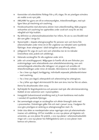 ●   Karenstiden vid arbetslöshet förlängs från 5 till 7 dagar, för att ytterligare stimulera
    att snabbt ta ett nytt jobb.
●   AMS/AMV har gjorts om till en enhetsmyndighet, Arbetsförmedlingen, med tyd-
    ligare fokus på matchning och coachning.
●   Försöksverksamhet med alternativa aktörer inom arbetsförmedling. Både program-
    verksamhet och coachning har upphandlats under 2008 och 2009 för att öka
    mångfald och höja kvalitén.
●   Ny definition av arbetsmarknadsstatistiken har införts, för att nu vara likställd med
    den som gäller i övriga EU.
●   Nystartsjobb – slopade arbetsgivaravgifter för personer som varit borta från
    arbetsmarknaden under minst ett år (för ungdomar sex månader) samt nyanlända
    flyktingar. Avser arbetsgivare i såväl näringslivet som offentlig sektor.
●   Jobbgaranti för unga 16–24 år som varit arbetslösa mer än tre månader
    (intensifierat stöd, praktik och utbildning).
●   Halverade socialavgifter för alla ungdomar under 26 år.
●   Jobb- och utvecklingsgaranti. Målgruppen är framför allt de som förbrukat 300
    ersättningsdagar samt arbetssökande utan arbetslöshetsersättning, som varit
    sammanhängande arbetslösa eller deltagare i ett program och anmälda vid
    Arbetsförmedlingen under minst 18 månader. Aktiviteterna är indelade i tre faser:
    – Fas 1 (max 150 dagar); kartläggning, individuellt anpassade jobbsökaraktiviteter
       med coachning.
    – Fas 2 (max 300 dagar); arbetspraktik och arbetsträning hos arbetsgivare.
    – Fas 3 (efter 450 dagar) aktivitetsstöd för dem som ännu inte har fått ett arbete.
    Denna fas aktualiserades våren 2009.
●   Nyfriskjobb för långtidssjukskrivna och personer med sjuk- eller aktivitetsersättning.
    Dubbelt så stor subvention som i nystartsjobben.
●   Instegsjobb (subventionerad anställning med 75 % som kombineras med studier
    i svenska) till nyanlända flyktingar.
●   Det sammanlagda uttaget av socialavgifter och allmän löneavgift sänks med
    1 procentenhet. Förändringen gäller från och med 1 januari 2009. I budgeten för
    2010 görs ytterligare en sänkning av arbetsgivaravgiften med 1 %.
●   Under sista delen av mandatperioden satsar regeringen stort på arbetsmarknads-
    insatser och utbildning. LYFT:et innehåller 10 000 nya platser på högskolor och
    universitet, 40 000 platser för praktik, 1 000 nya platser i arbetsmarknadsutbild-
    ningar och 1 000 nya platser hos folkhögskolorna samt 10 000 platser inom
    komvux och yrkesvux.



                                            17
 