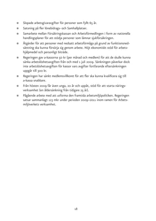●   Slopade arbetsgivaravgifter för personer som fyllt 65 år.
●   Satsning på fler lönebidrags- och Samhallplatser.
●   Samarbete mellan Försäkringskassan och Arbetsförmedlingen i form av nationella
    handlingsplaner för att stödja personer som lämnar sjukförsäkringen.
●   Åtgärder för att personer med nedsatt arbetsförmåga på grund av funktionsned-
    sättning ska kunna försörja sig genom arbete. Höjt ekonomiskt stöd för arbets-
    hjälpmedel och personligt biträde.
●   Regeringen gav a-kassorna 50 kr (per månad och medlem) för att de skulle kunna
    sänka arbetslöshetsavgiften från och med 1 juli 2009. Sänkningen påverkar dock
    inte arbetslöshetsavgiften för kassor vars avgifter fortfarande eftersänkningen
    uppgår till 300 kr.
●   Regeringen har sänkt medlemsvillkoret för att fler ska kunna kvalificera sig till
    a-kassa snabbare.
●   Från hösten 2009 får även unga, 20 år och uppåt, stöd för att starta närings-
    verksamhet (en åldersänkning från tidigare 25 år).
●   Pågående arbete med att utforma den framtida arbetsmiljöpolitiken. Regeringen
    satsar sammanlagt 123 mkr under perioden 2009–2011 inom ramen för Arbets-
    miljöverkets verksamhet.




                                          18
 