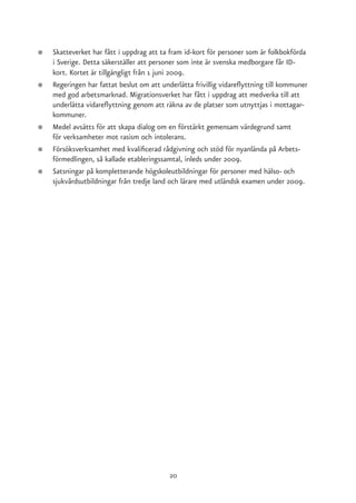 ●   Skatteverket har fått i uppdrag att ta fram id-kort för personer som är folkbokförda
    i Sverige. Detta säkerställer att personer som inte är svenska medborgare får ID-
    kort. Kortet är tillgängligt från 1 juni 2009.
●   Regeringen har fattat beslut om att underlätta frivillig vidareflyttning till kommuner
    med god arbetsmarknad. Migrationsverket har fått i uppdrag att medverka till att
    underlätta vidareflyttning genom att räkna av de platser som utnyttjas i mottagar-
    kommuner.
●   Medel avsätts för att skapa dialog om en förstärkt gemensam värdegrund samt
    för verksamheter mot rasism och intolerans.
●   Försöksverksamhet med kvalificerad rådgivning och stöd för nyanlända på Arbets-
    förmedlingen, så kallade etableringssamtal, inleds under 2009.
●   Satsningar på kompletterande högskoleutbildningar för personer med hälso- och
    sjukvårdsutbildningar från tredje land och lärare med utländsk examen under 2009.




                                           20
 