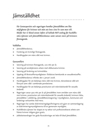 Jämställdhet
    För Centerpartiet och regeringen handlar jämställdhet om lika
    möjligheter för kvinnor och män att leva sina liv som man vill.
    Därför har vi bland annat infört så kallade RUT-avdrag för hushålls-
    nära tjänster och jämställdhetsbonus samt satsat stort på kvinnors
    företagande.

Vallöfte
●   Jämställdhetsbonus.
●   Forskning om kvinnligt företagande.
●   Handlingsplan om mäns våld mot kvinnor.

Genomfört
●   Satsning på kvinnors företagande, 100 mkr per år.
●   Satsning på socialtjänstens arbete med våldsutsatta kvinnor.
●   Satsning på forskning om kvinnohälsa.
●   Uppdrag till Brottsoffermyndigheten: förbättrat bemötande av sexualbrottsoffer.
●   Jämställdhetsbonus infördes den 1 januari 2008.
●   Handlingsplan för att bekämpa mäns våld mot kvinnor, könsrelaterat våld och
    förtryck samt våld i samkönade parrelationer.
●   Handlingsplan för att bekämpa prostitution och människohandel för sexuella
    ändamål.
●   Regeringen satsar 400 mkr per år på jämställdhet inom områden som mäns våld
    mot kvinnor, prostitution och människohandel för sexuella ändamål, kvinnors hälsa,
    jämställdhet i utbildning, jämställdhetsintegrering i myndigheters, kommuners och
    landstings verksamhet med mera.
●   Regeringen har samlat diskrimineringslagstiftningarna och gjort en sammanslagning
    av diskrimineringsmyndigheterna till en gemensam myndighet.
●   Hushållsnära tjänster har skapat en ny sektor och professionaliserat arbete som
    främst kvinnor tidigare gjort gratis.
●   Jobbskatteavdraget har goda förutsättningar att leda till ökad jämställdhet.



                                          21
 