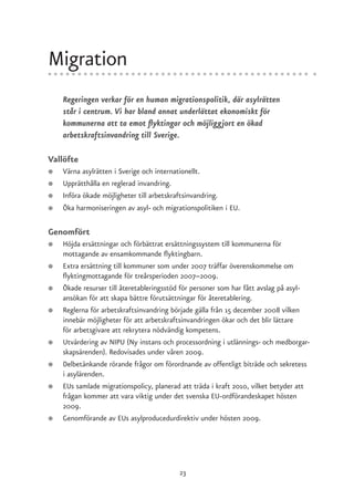 Migration
    Regeringen verkar för en human migrationspolitik, där asylrätten
    står i centrum. Vi har bland annat underlättat ekonomiskt för
    kommunerna att ta emot flyktingar och möjliggjort en ökad
    arbetskraftsinvandring till Sverige.

Vallöfte
●   Värna asylrätten i Sverige och internationellt.
●   Upprätthålla en reglerad invandring.
●   Införa ökade möjligheter till arbetskraftsinvandring.
●   Öka harmoniseringen av asyl- och migrationspolitiken i EU.

Genomfört
●   Höjda ersättningar och förbättrat ersättningssystem till kommunerna för
    mottagande av ensamkommande flyktingbarn.
●   Extra ersättning till kommuner som under 2007 träffar överenskommelse om
    flyktingmottagande för treårsperioden 2007–2009.
●   Ökade resurser till återetableringsstöd för personer som har fått avslag på asyl-
    ansökan för att skapa bättre förutsättningar för återetablering.
●   Reglerna för arbetskraftsinvandring började gälla från 15 december 2008 vilken
    innebär möjligheter för att arbetskraftsinvandringen ökar och det blir lättare
    för arbetsgivare att rekrytera nödvändig kompetens.
●   Utvärdering av NIPU (Ny instans och processordning i utlännings- och medborgar-
    skapsärenden). Redovisades under våren 2009.
●   Delbetänkande rörande frågor om förordnande av offentligt biträde och sekretess
    i asylärenden.
●   EUs samlade migrationspolicy, planerad att träda i kraft 2010, vilket betyder att
    frågan kommer att vara viktig under det svenska EU-ordförandeskapet hösten
    2009.
●   Genomförande av EUs asylproducedurdirektiv under hösten 2009.




                                          23
 