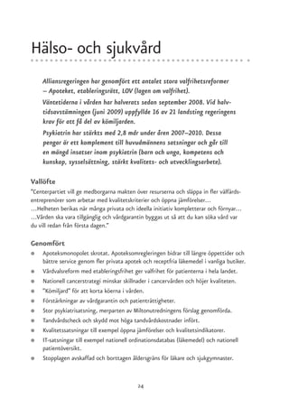 Hälso- och sjukvård
    Alliansregeringen har genomfört ett antalet stora valfrihetsreformer
    – Apoteket, etableringsrätt, LOV (lagen om valfrihet).
    Väntetiderna i vården har halverats sedan september 2008. Vid halv-
    tidsavstämningen (juni 2009) uppfyllde 16 av 21 landsting regeringens
    krav för att få del av kömiljarden.
    Psykiatrin har stärkts med 2,8 mdr under åren 2007–2010. Dessa
    pengar är ett komplement till huvudmännens satsningar och går till
    en mängd insatser inom psykiatrin (barn och unga, kompetens och
    kunskap, sysselsättning, stärkt kvalitets- och utvecklingsarbete).

Vallöfte
”Centerpartiet vill ge medborgarna makten över resurserna och släppa in fler välfärds-
entreprenörer som arbetar med kvalitetskriterier och öppna jämförelser…
…Helheten berikas när många privata och ideella initiativ kompletterar och förnyar…
…Vården ska vara tillgänglig och vårdgarantin byggas ut så att du kan söka vård var
du vill redan från första dagen.”

Genomfört
●   Apoteksmonopolet skrotat. Apoteksomregleringen bidrar till längre öppettider och
    bättre service genom fler privata apotek och receptfria läkemedel i vanliga butiker.
●   Vårdvalsreform med etableringsfrihet ger valfrihet för patienterna i hela landet.
●   Nationell cancerstrategi minskar skillnader i cancervården och höjer kvaliteten.
●   ”Kömiljard” för att korta köerna i vården.
●   Förstärkningar av vårdgarantin och patienträttigheter.
●   Stor psykiatrisatsning, merparten av Miltonutredningens förslag genomförda.
●   Tandvårdscheck och skydd mot höga tandvårdskostnader infört.
●   Kvalitetssatsningar till exempel öppna jämförelser och kvalitetsindikatorer.
●   IT-satsningar till exempel nationell ordinationsdatabas (läkemedel) och nationell
    patientöversikt.
●   Stopplagen avskaffad och borttagen åldersgräns för läkare och sjukgymnaster.


                                           24
 