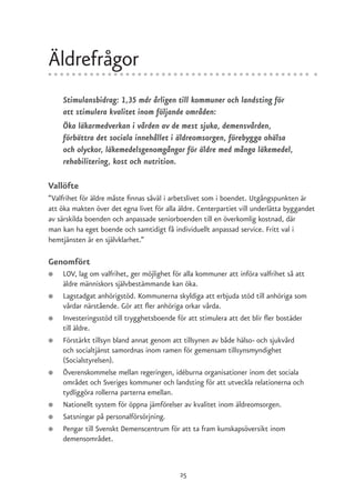 Äldrefrågor
    Stimulansbidrag: 1,35 mdr årligen till kommuner och landsting för
    att stimulera kvalitet inom följande områden:
    Öka läkarmedverkan i vården av de mest sjuka, demensvården,
    förbättra det sociala innehållet i äldreomsorgen, förebygga ohälsa
    och olyckor, läkemedelsgenomgångar för äldre med många läkemedel,
    rehabilitering, kost och nutrition.

Vallöfte
”Valfrihet för äldre måste finnas såväl i arbetslivet som i boendet. Utgångspunkten är
att öka makten över det egna livet för alla äldre. Centerpartiet vill underlätta byggandet
av särskilda boenden och anpassade seniorboenden till en överkomlig kostnad, där
man kan ha eget boende och samtidigt få individuellt anpassad service. Fritt val i
hemtjänsten är en självklarhet.”

Genomfört
●   LOV, lag om valfrihet, ger möjlighet för alla kommuner att införa valfrihet så att
    äldre människors självbestämmande kan öka.
●   Lagstadgat anhörigstöd. Kommunerna skyldiga att erbjuda stöd till anhöriga som
    vårdar närstående. Gör att fler anhöriga orkar vårda.
●   Investeringsstöd till trygghetsboende för att stimulera att det blir fler bostäder
    till äldre.
●   Förstärkt tillsyn bland annat genom att tillsynen av både hälso- och sjukvård
    och socialtjänst samordnas inom ramen för gemensam tillsynsmyndighet
    (Socialstyrelsen).
●   Överenskommelse mellan regeringen, idéburna organisationer inom det sociala
    området och Sveriges kommuner och landsting för att utveckla relationerna och
    tydliggöra rollerna parterna emellan.
●   Nationellt system för öppna jämförelser av kvalitet inom äldreomsorgen.
●   Satsningar på personalförsörjning.
●   Pengar till Svenskt Demenscentrum för att ta fram kunskapsöversikt inom
    demensområdet.



                                            25
 