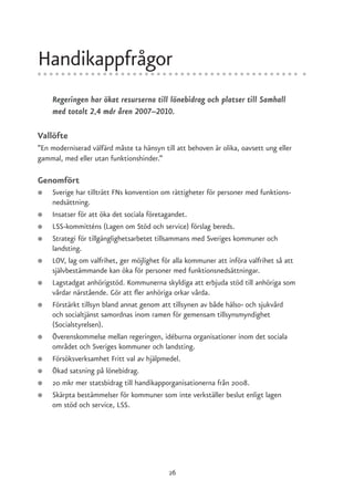Handikappfrågor
    Regeringen har ökat resurserna till lönebidrag och platser till Samhall
    med totalt 2,4 mdr åren 2007–2010.

Vallöfte
”En moderniserad välfärd måste ta hänsyn till att behoven är olika, oavsett ung eller
gammal, med eller utan funktionshinder.”

Genomfört
●   Sverige har tillträtt FNs konvention om rättigheter för personer med funktions-
    nedsättning.
●   Insatser för att öka det sociala företagandet.
●   LSS-kommitténs (Lagen om Stöd och service) förslag bereds.
●   Strategi för tillgänglighetsarbetet tillsammans med Sveriges kommuner och
    landsting.
●   LOV, lag om valfrihet, ger möjlighet för alla kommuner att införa valfrihet så att
    självbestämmande kan öka för personer med funktionsnedsättningar.
●   Lagstadgat anhörigstöd. Kommunerna skyldiga att erbjuda stöd till anhöriga som
    vårdar närstående. Gör att fler anhöriga orkar vårda.
●   Förstärkt tillsyn bland annat genom att tillsynen av både hälso- och sjukvård
    och socialtjänst samordnas inom ramen för gemensam tillsynsmyndighet
    (Socialstyrelsen).
●   Överenskommelse mellan regeringen, idéburna organisationer inom det sociala
    området och Sveriges kommuner och landsting.
●   Försöksverksamhet Fritt val av hjälpmedel.
●   Ökad satsning på lönebidrag.
●   20 mkr mer statsbidrag till handikapporganisationerna från 2008.
●   Skärpta bestämmelser för kommuner som inte verkställer beslut enligt lagen
    om stöd och service, LSS.




                                           26
 
