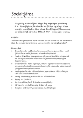 Socialtjänst
    Utanförskap och socialtjänst hänger ihop. Regeringens prioritering
    är att öka möjligheten för människor att försörja sig på eget arbete
    samtidigt som välfärdens kärna säkras. Statsbidragen till kommunerna
    har höjts med 38 mdr mellan 2006 och 2010 – en rekordstor satsning.

Vallöfte
”Hållbara offentliga skyddsnät måste finnas för alla som behöver det. De ska utformas
så att den som utnyttjar systemet så snart som möjligt åter står på egna ben.”

Genomfört
●   Överenskommelse med Sveriges kommuner och landsting om kvalitet i social-
    tjänsten för att socialtjänsten ska bli mer kunskapsbaserad.
●   Förstärkt tillsyn bland annat genom att tillsynen av både hälso- och sjukvård
    och socialtjänst samordnas inom ramen för gemensam tillsynsmyndighet
    (Socialstyrelsen).
●   Överenskommelse mellan regeringen, idéburna organisationer inom det sociala
    området och Sveriges kommuner och landsting för att utveckla relationerna och
    tydliggöra rollerna parterna emellan.
●   Handlingsplan för mäns våld mot kvinnor, hedersrelaterat våld och förtryck
    samt våld i samkönade relationer.
●   Strategi för utveckling av missbruks- och beroendevården.
●   Strategi mot hemlöshet.
●   Barn i socialbidragsfamilj får behålla sommarjobbslön.
●   Stärkta regler om skydd och stöd för barn och unga.
●   Delegation för brukarinflytande i sociala utvecklingsfrågor.




                                           27
 