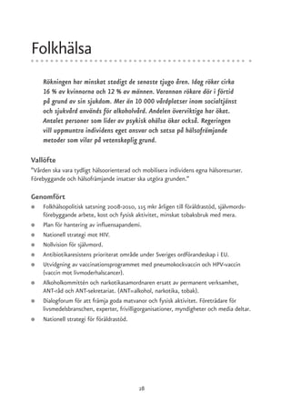 Folkhälsa
    Rökningen har minskat stadigt de senaste tjugo åren. Idag röker cirka
    16 % av kvinnorna och 12 % av männen. Varannan rökare dör i förtid
    på grund av sin sjukdom. Mer än 10 000 vårdplatser inom socialtjänst
    och sjukvård används för alkoholvård. Andelen överviktiga har ökat.
    Antalet personer som lider av psykisk ohälsa ökar också. Regeringen
    vill uppmuntra individens eget ansvar och satsa på hälsofrämjande
    metoder som vilar på vetenskaplig grund.

Vallöfte
”Vården ska vara tydligt hälsoorienterad och mobilisera individens egna hälsoresurser.
Förebyggande och hälsofrämjande insatser ska utgöra grunden.”

Genomfört
●   Folkhälsopolitisk satsning 2008-2010, 115 mkr årligen till föräldrastöd, självmords-
    förebyggande arbete, kost och fysisk aktivitet, minskat tobaksbruk med mera.
●   Plan för hantering av influensapandemi.
●   Nationell strategi mot HIV.
●   Nollvision för självmord.
●   Antibiotikaresistens prioriterat område under Sveriges ordförandeskap i EU.
●   Utvidgning av vaccinationsprogrammet med pneumokockvaccin och HPV-vaccin
    (vaccin mot livmoderhalscancer).
●   Alkoholkommittén och narkotikasamordnaren ersatt av permanent verksamhet,
    ANT-råd och ANT-sekretariat. (ANT=alkohol, narkotika, tobak).
●   Dialogforum för att främja goda matvanor och fysisk aktivitet. Företrädare för
    livsmedelsbranschen, experter, frivilligorganisationer, myndigheter och media deltar.
●   Nationell strategi för föräldrastöd.




                                           28
 